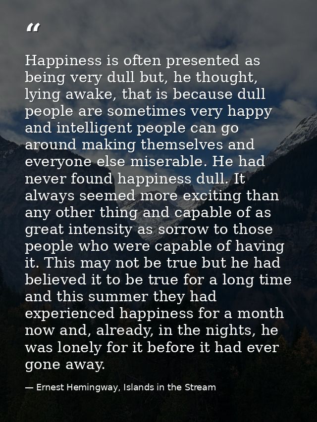 Happiness is often presented as being very dull but, he thought, lying awake, that is because dull people are sometimes  — Ernest Hemingway, Islands in the Stream
