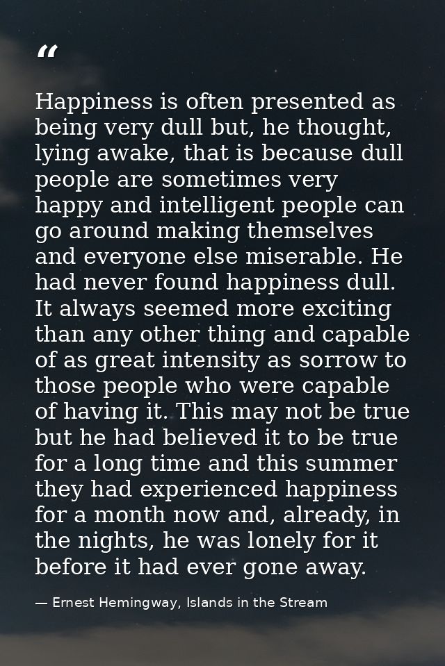 Happiness is often presented as being very dull but, he thought, lying awake, that is because dull people are sometimes  — Ernest Hemingway, Islands in the Stream