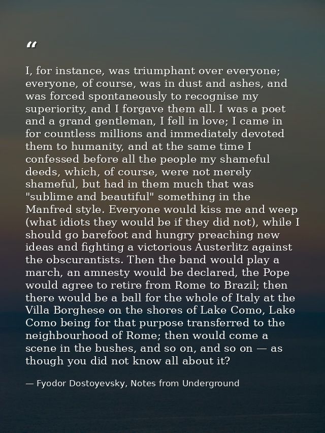 I, for instance, was triumphant over everyone; everyone, of course, was in dust and ashes, and was forced spontaneously  — Fyodor Dostoyevsky, Notes from Underground