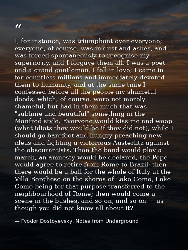 I, for instance, was triumphant over everyone; everyone, of course, was in dust and ashes, and was forced spontaneously  — Fyodor Dostoyevsky, Notes from Underground