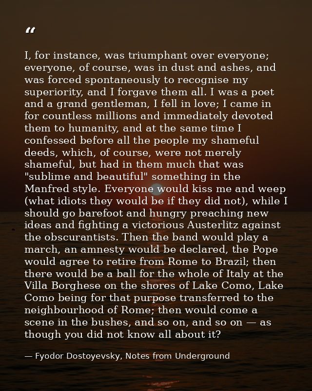 I, for instance, was triumphant over everyone; everyone, of course, was in dust and ashes, and was forced spontaneously  — Fyodor Dostoyevsky, Notes from Underground