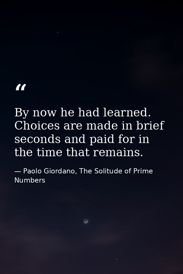 By now he had learned. Choices are made in brief seconds and paid for in the time that remains. — Paolo Giordano, The Solitude of Prime Numbers