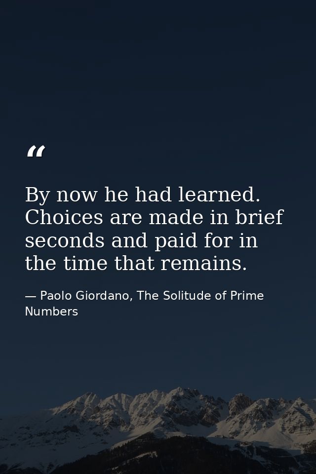 By now he had learned. Choices are made in brief seconds and paid for in the time that remains. — Paolo Giordano, The Solitude of Prime Numbers