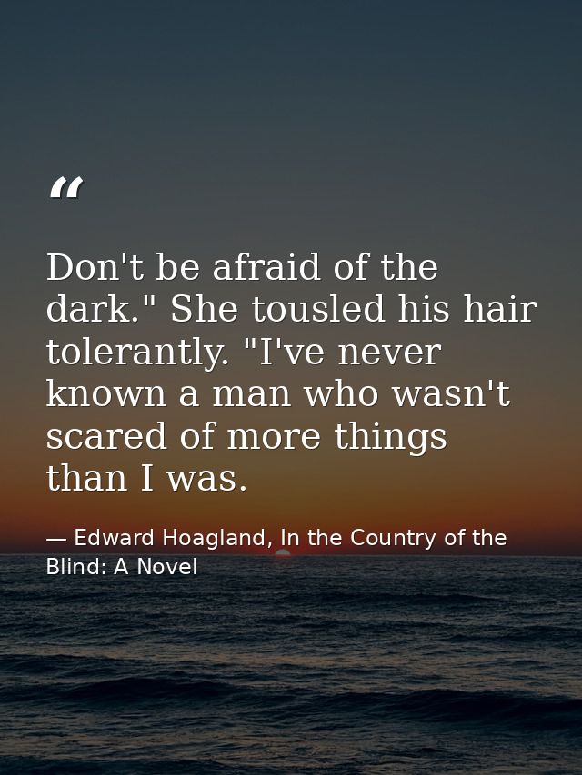 Don't be afraid of the dark." She tousled his hair tolerantly. "I've never known a man who wasn't scared of more things  — Edward Hoagland, In the Country of the Blind: A Novel