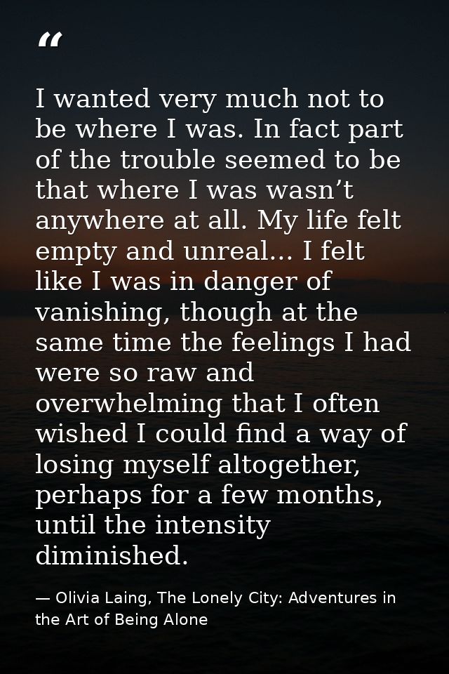 I wanted very much not to be where I was. In fact part of the trouble seemed to be that where I was wasn’t anywhere at a — Olivia Laing, The Lonely City: Adventures in the Art of Being Alone