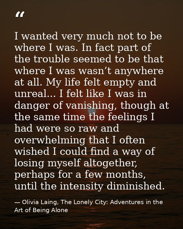 I wanted very much not to be where I was. In fact part of the trouble seemed to be that where I was wasn’t anywhere at a — Olivia Laing, The Lonely City: Adventures in the Art of Being Alone
