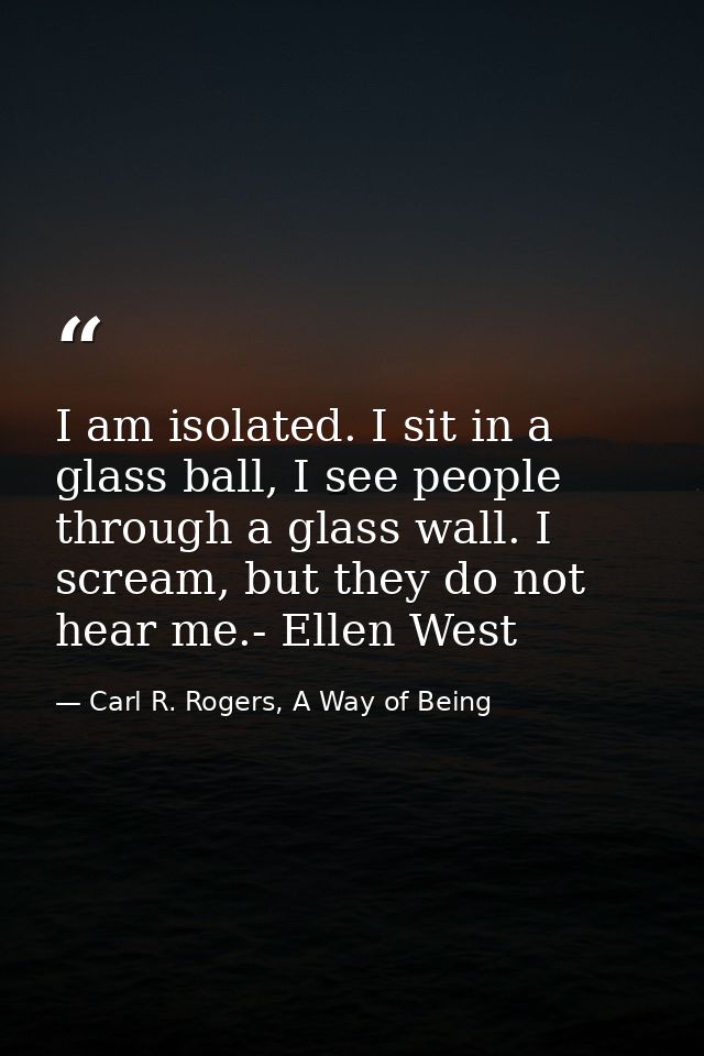 I am isolated. I sit in a glass ball, I see people through a glass wall. I scream, but they do not hear me.- Ellen West — Carl R. Rogers, A Way of Being