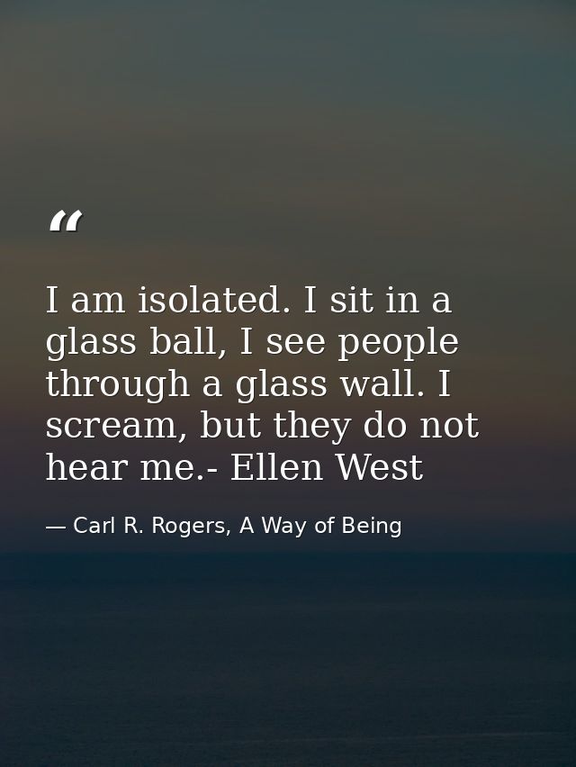 I am isolated. I sit in a glass ball, I see people through a glass wall. I scream, but they do not hear me.- Ellen West — Carl R. Rogers, A Way of Being