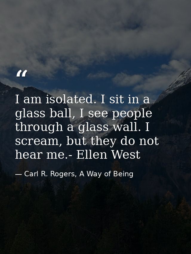 I am isolated. I sit in a glass ball, I see people through a glass wall. I scream, but they do not hear me.- Ellen West — Carl R. Rogers, A Way of Being