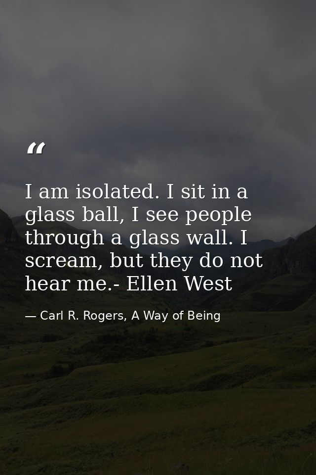 I am isolated. I sit in a glass ball, I see people through a glass wall. I scream, but they do not hear me.- Ellen West — Carl R. Rogers, A Way of Being