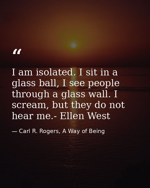 I am isolated. I sit in a glass ball, I see people through a glass wall. I scream, but they do not hear me.- Ellen West — Carl R. Rogers, A Way of Being