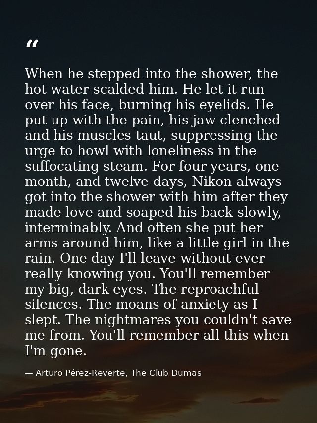When he stepped into the shower, the hot water scalded him. He let it run over his face, burning his eyelids. He put up  — Arturo Pérez-Reverte, The Club Dumas
