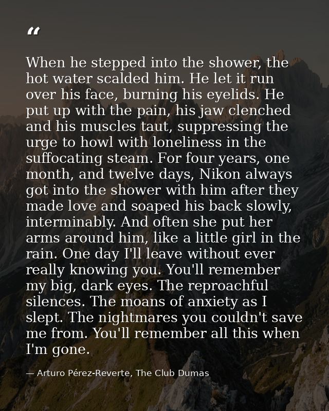 When he stepped into the shower, the hot water scalded him. He let it run over his face, burning his eyelids. He put up  — Arturo Pérez-Reverte, The Club Dumas