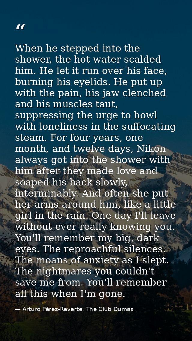 When he stepped into the shower, the hot water scalded him. He let it run over his face, burning his eyelids. He put up  — Arturo Pérez-Reverte, The Club Dumas