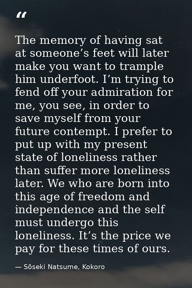 The memory of having sat at someone’s feet will later make you want to trample him underfoot. I’m trying to fend off you — Sōseki Natsume, Kokoro