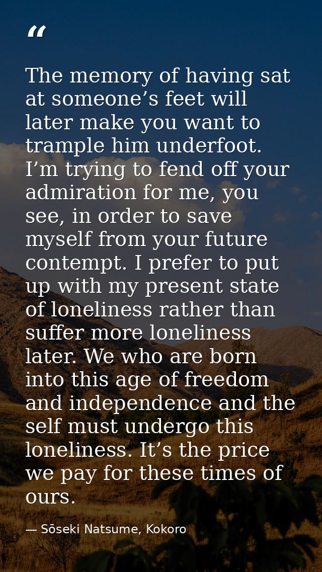 The memory of having sat at someone’s feet will later make you want to trample him underfoot. I’m trying to fend off you — Sōseki Natsume, Kokoro