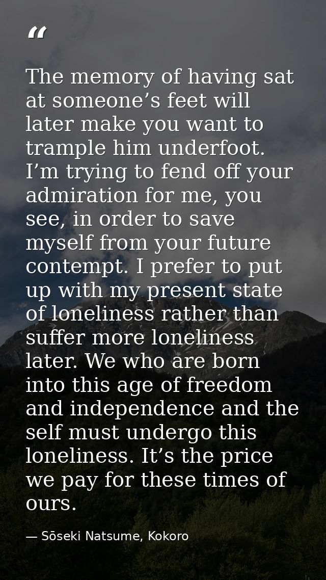 The memory of having sat at someone’s feet will later make you want to trample him underfoot. I’m trying to fend off you — Sōseki Natsume, Kokoro