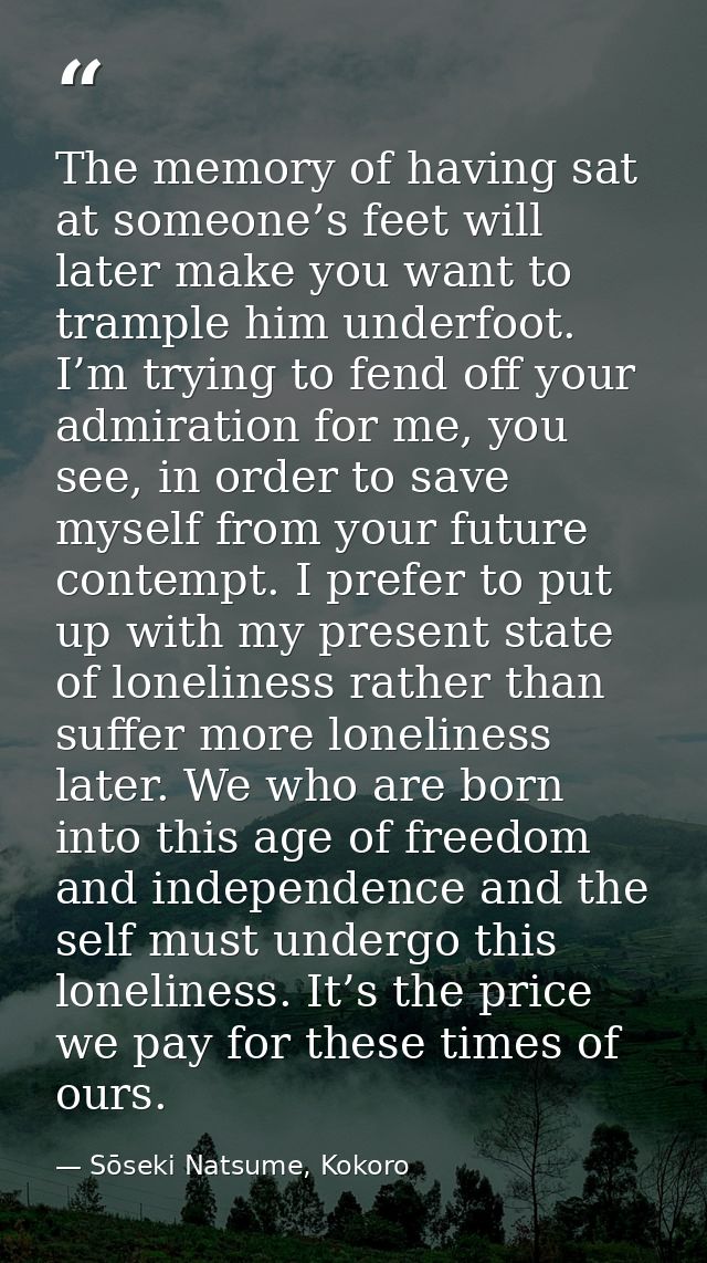 The memory of having sat at someone’s feet will later make you want to trample him underfoot. I’m trying to fend off you — Sōseki Natsume, Kokoro