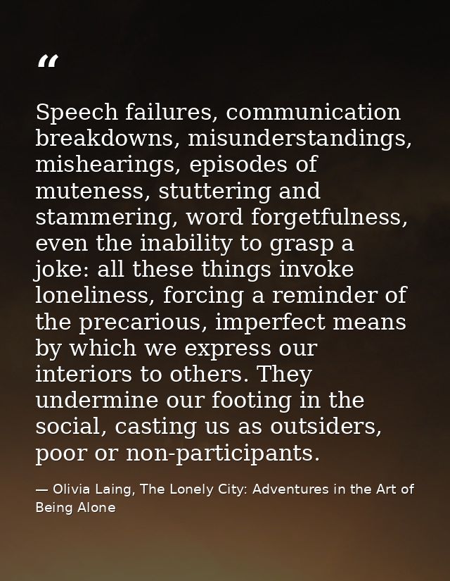 Speech failures, communication breakdowns, misunderstandings, mishearings, episodes of muteness, stuttering and stammeri — Olivia Laing, The Lonely City: Adventures in the Art of Being Alone