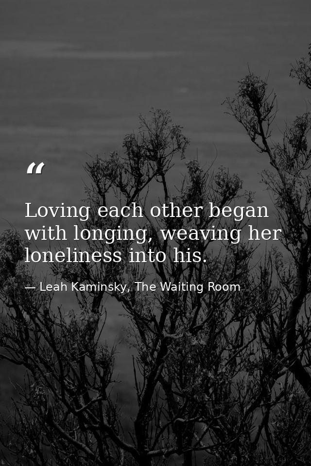 Loving each other began with longing, weaving her loneliness into his. — Leah Kaminsky, The Waiting Room