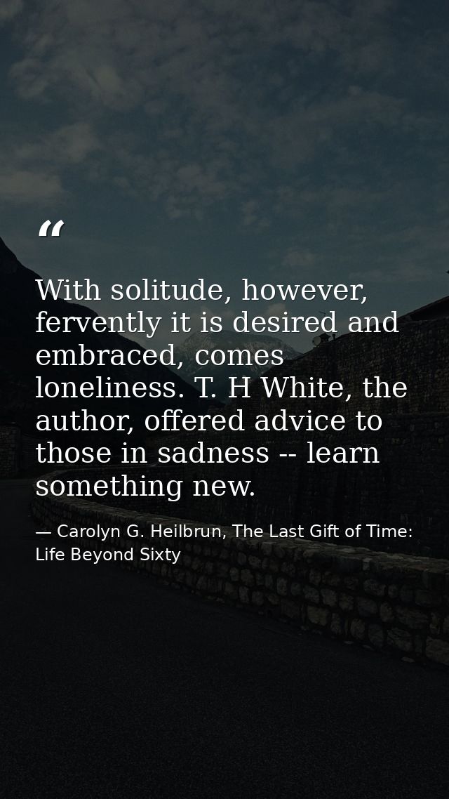 With solitude, however, fervently it is desired and embraced, comes loneliness. T. H White, the author, offered advice t — Carolyn G. Heilbrun, The Last Gift of Time: Life Beyond Sixty