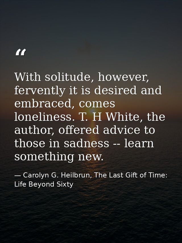 With solitude, however, fervently it is desired and embraced, comes loneliness. T. H White, the author, offered advice t — Carolyn G. Heilbrun, The Last Gift of Time: Life Beyond Sixty