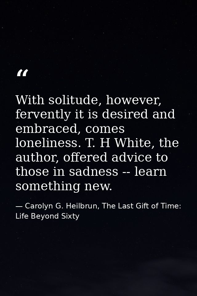 With solitude, however, fervently it is desired and embraced, comes loneliness. T. H White, the author, offered advice t — Carolyn G. Heilbrun, The Last Gift of Time: Life Beyond Sixty