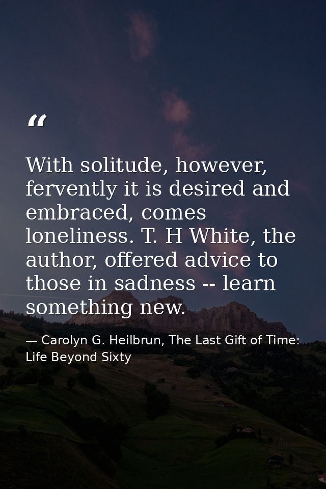 With solitude, however, fervently it is desired and embraced, comes loneliness. T. H White, the author, offered advice t — Carolyn G. Heilbrun, The Last Gift of Time: Life Beyond Sixty