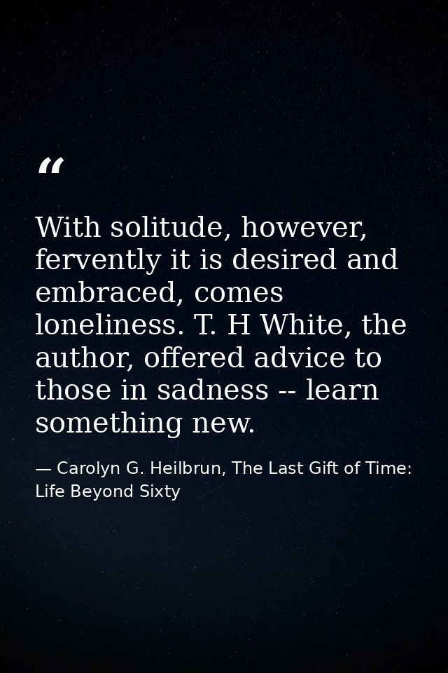With solitude, however, fervently it is desired and embraced, comes loneliness. T. H White, the author, offered advice t — Carolyn G. Heilbrun, The Last Gift of Time: Life Beyond Sixty