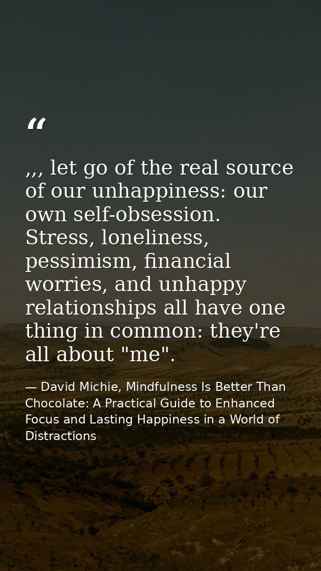 ,,, let go of the real source of our unhappiness: our own self-obsession. Stress, loneliness, pessimism, financial worri — David Michie, Mindfulness Is Better Than Chocolate: A Practical Guide to Enhanced Focus and Lasting Happiness in a World of Distractions