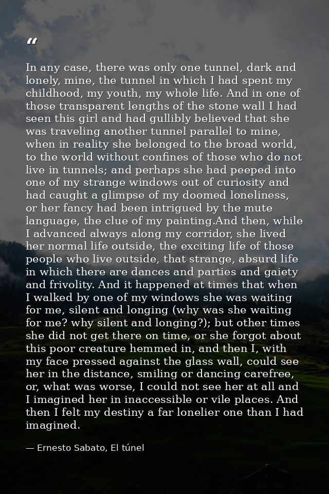 In any case, there was only one tunnel, dark and lonely, mine, the tunnel in which I had spent my childhood, my youth, m — Ernesto Sabato, El túnel
