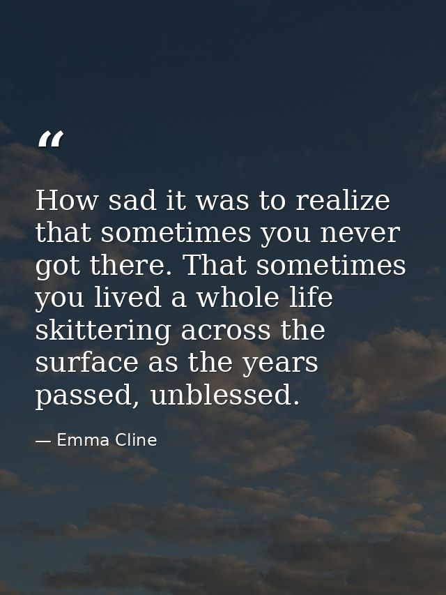 How sad it was to realize that sometimes you never got there. That sometimes you lived a whole life skittering across th — Emma Cline