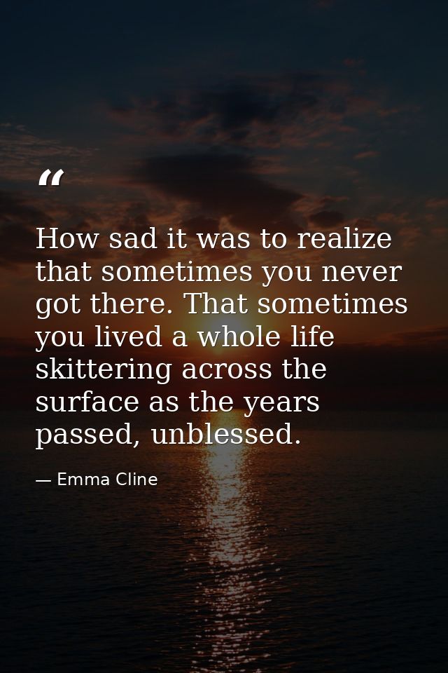 How sad it was to realize that sometimes you never got there. That sometimes you lived a whole life skittering across th — Emma Cline
