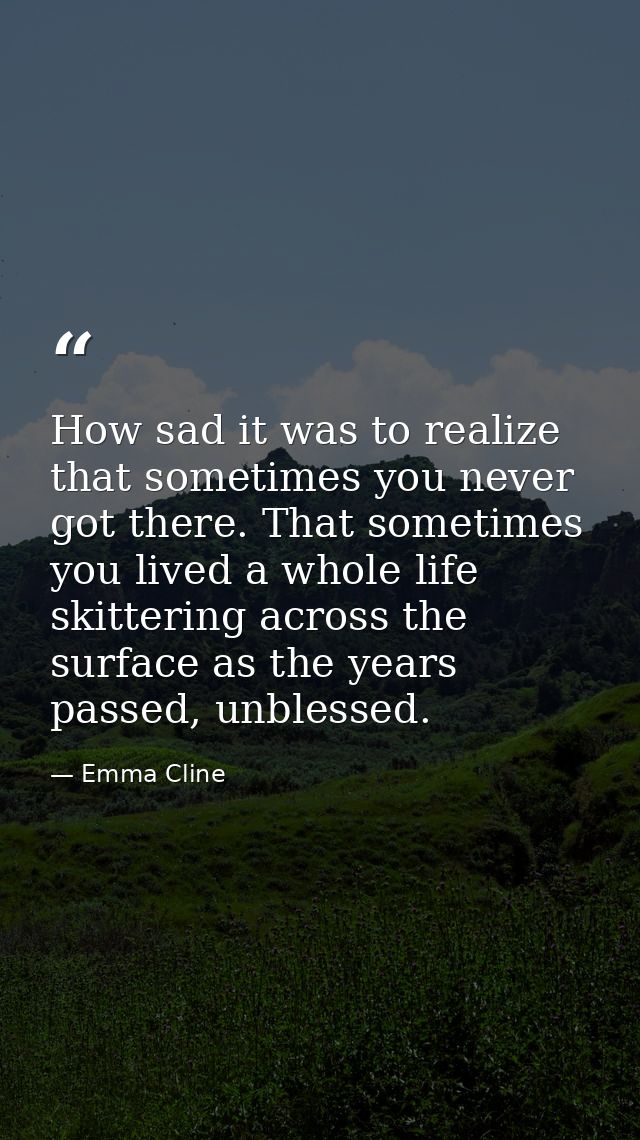 How sad it was to realize that sometimes you never got there. That sometimes you lived a whole life skittering across th — Emma Cline