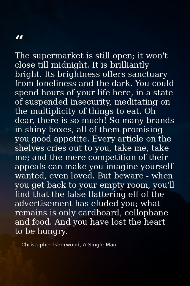 The supermarket is still open; it won't close till midnight. It is brilliantly bright. Its brightness offers sanctuary f — Christopher Isherwood, A Single Man