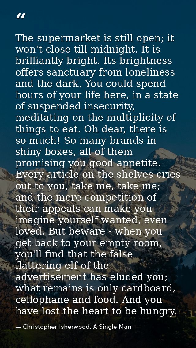 The supermarket is still open; it won't close till midnight. It is brilliantly bright. Its brightness offers sanctuary f — Christopher Isherwood, A Single Man