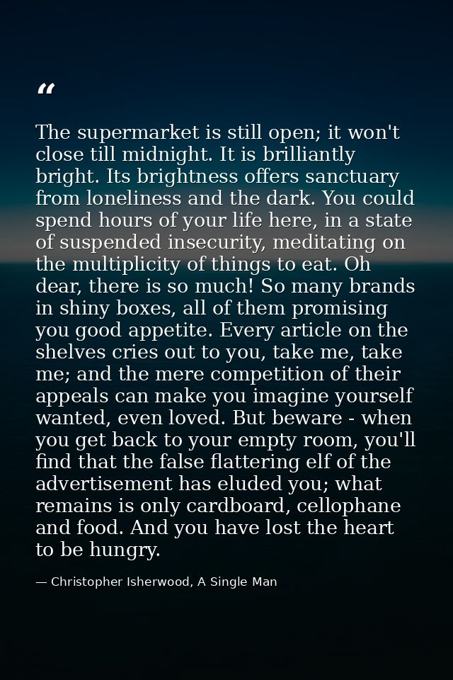 The supermarket is still open; it won't close till midnight. It is brilliantly bright. Its brightness offers sanctuary f — Christopher Isherwood, A Single Man