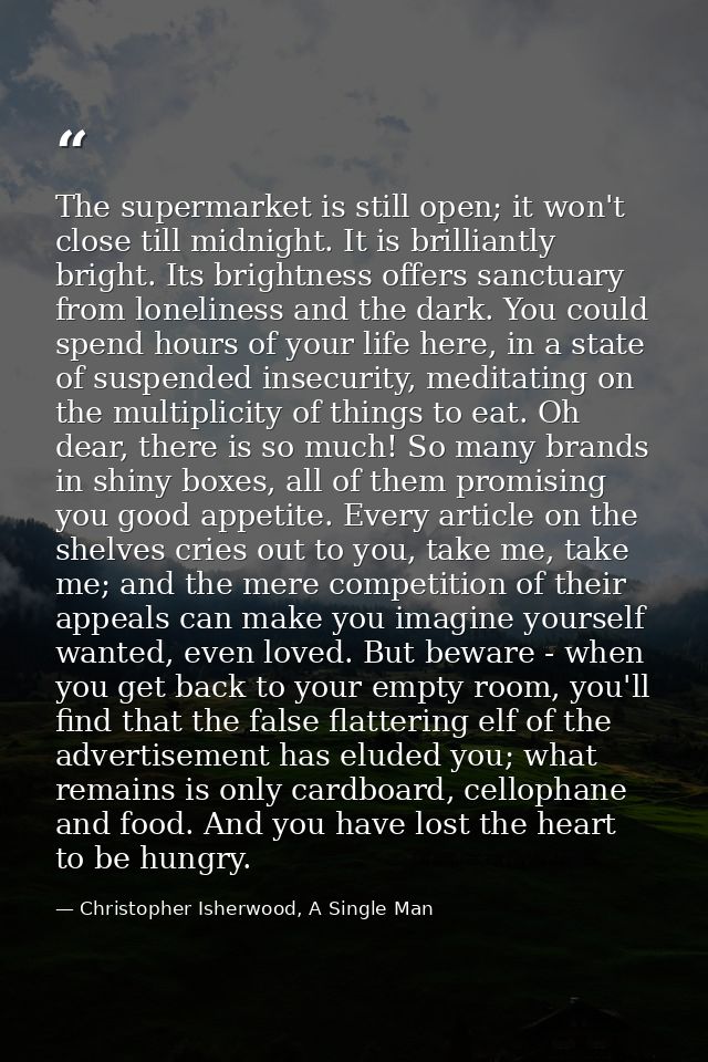 The supermarket is still open; it won't close till midnight. It is brilliantly bright. Its brightness offers sanctuary f — Christopher Isherwood, A Single Man