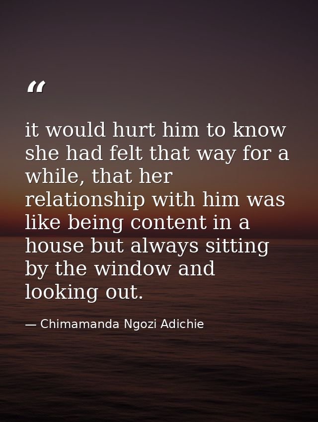 it would hurt him to know she had felt that way for a while, that her relationship with him was like being content in a  — Chimamanda Ngozi Adichie