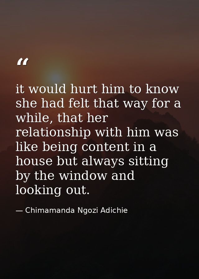 it would hurt him to know she had felt that way for a while, that her relationship with him was like being content in a  — Chimamanda Ngozi Adichie