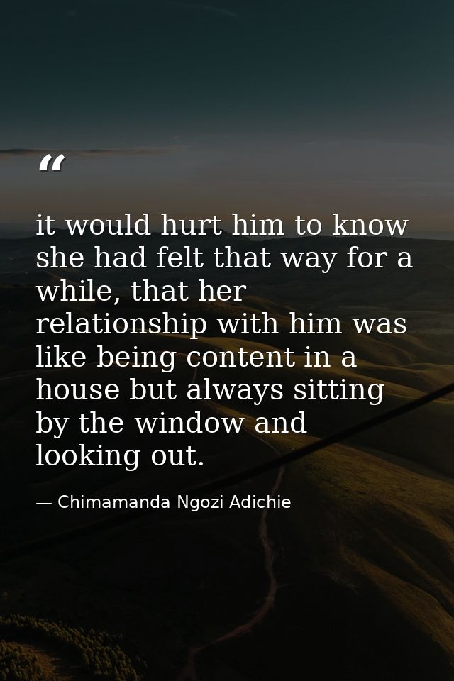 it would hurt him to know she had felt that way for a while, that her relationship with him was like being content in a  — Chimamanda Ngozi Adichie