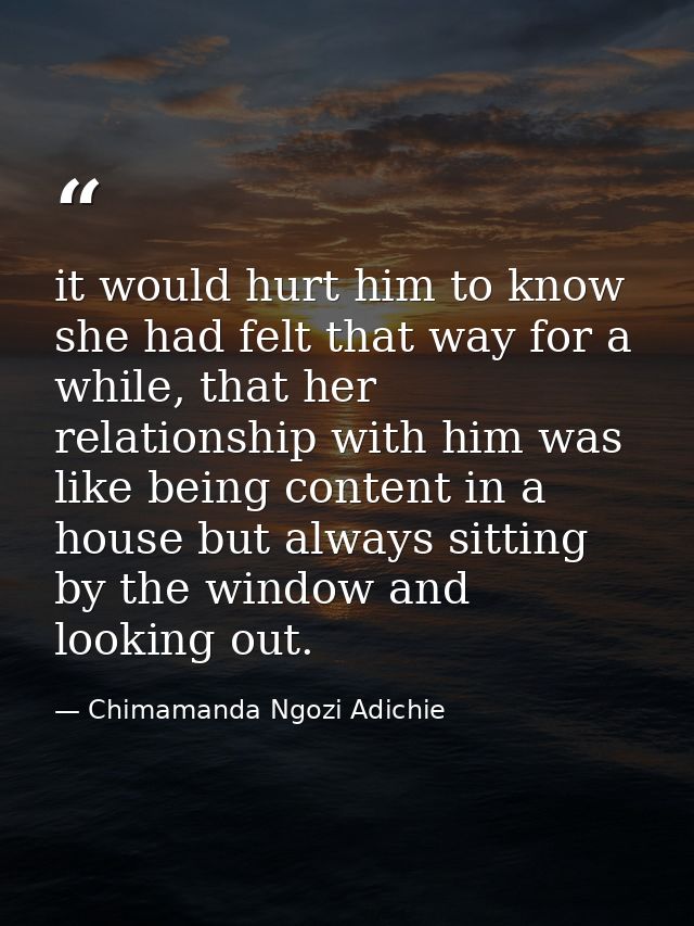 it would hurt him to know she had felt that way for a while, that her relationship with him was like being content in a  — Chimamanda Ngozi Adichie