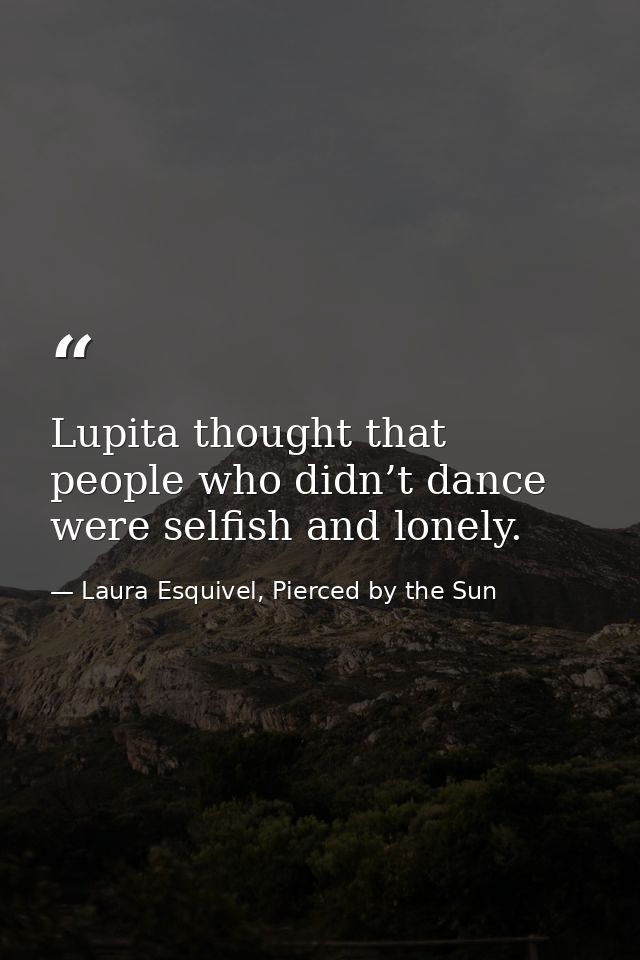 Lupita thought that people who didn’t dance were selfish and lonely. — Laura Esquivel, Pierced by the Sun