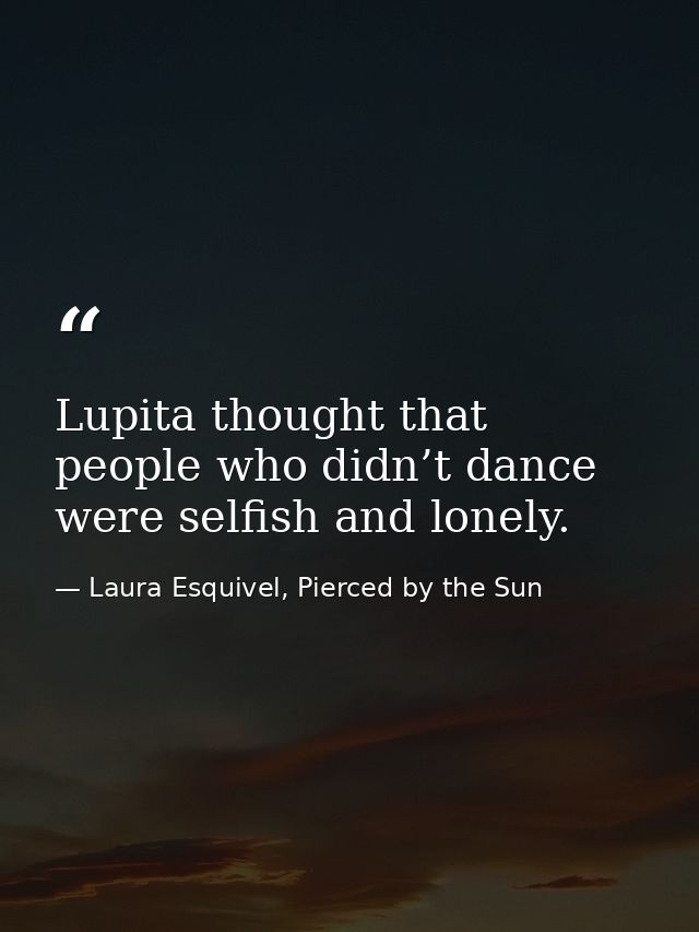 Lupita thought that people who didn’t dance were selfish and lonely. — Laura Esquivel, Pierced by the Sun