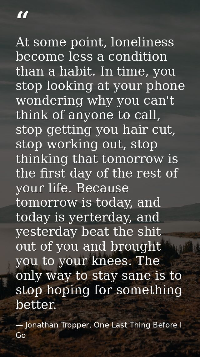 At some point, loneliness become less a condition than a habit. In time, you stop looking at your phone wondering why yo — Jonathan Tropper, One Last Thing Before I Go