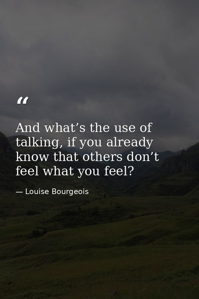 And what’s the use of talking, if you already know that others don’t feel what you feel? — Louise Bourgeois