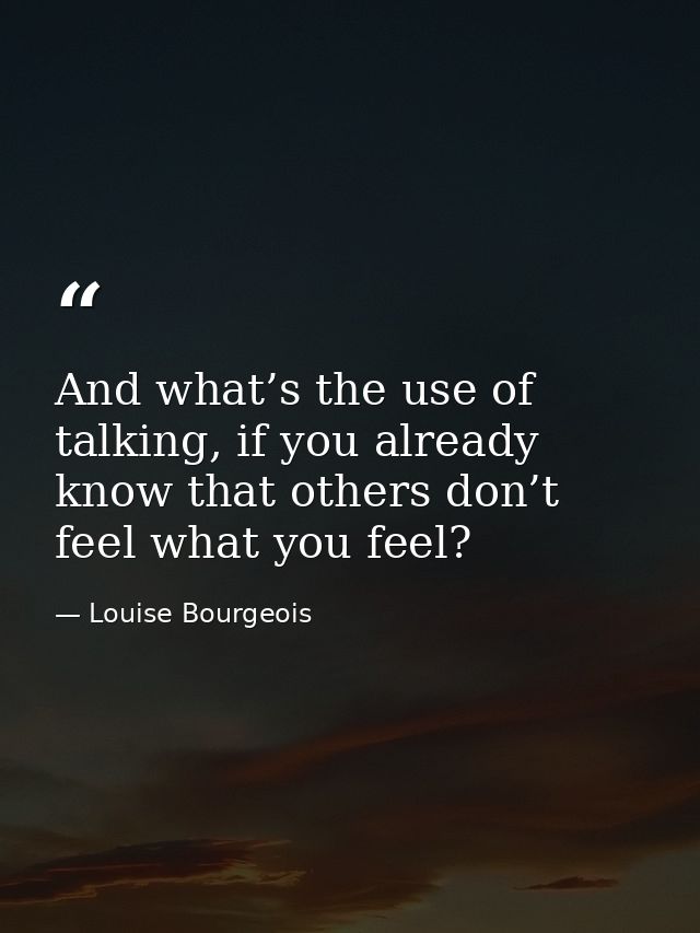And what’s the use of talking, if you already know that others don’t feel what you feel? — Louise Bourgeois