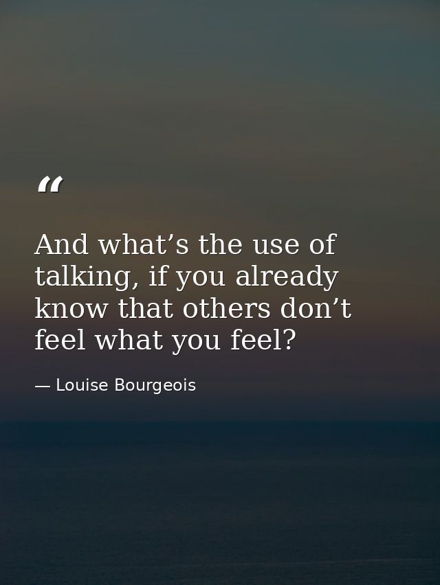 And what’s the use of talking, if you already know that others don’t feel what you feel? — Louise Bourgeois