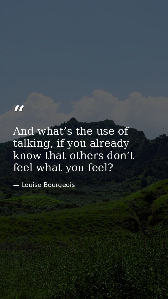 And what’s the use of talking, if you already know that others don’t feel what you feel? — Louise Bourgeois