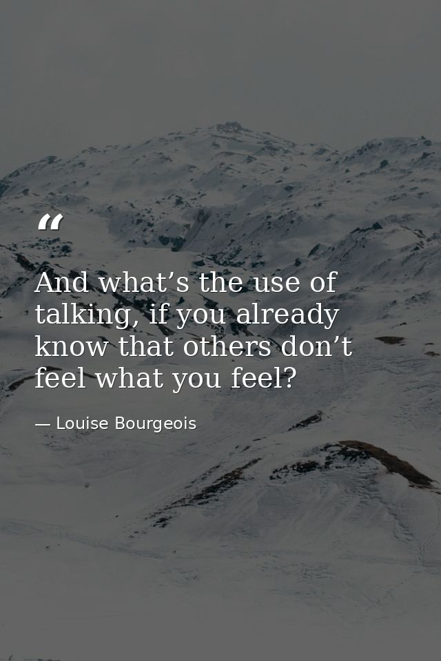 And what’s the use of talking, if you already know that others don’t feel what you feel? — Louise Bourgeois